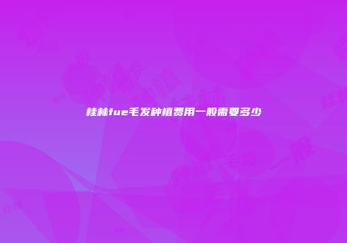 桂林fue毛发种植费用一般需要多少