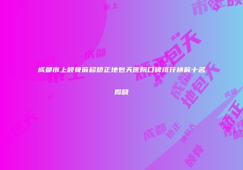 成都市上颌骨前移矫正地包天医院口碑排行榜前十名揭晓