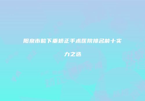 阳泉市睑下垂矫正手术医院排名前十实力之选
