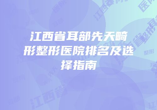 江西省耳部先天畸形整形医院排名及选择指南