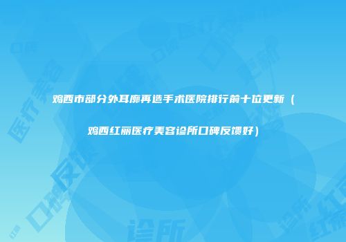 鸡西市部分外耳廓再造手术医院排行前十位更新（鸡西红丽医疗美容诊所口碑反馈好）