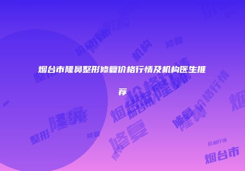 烟台市隆鼻整形修复价格行情及机构医生推荐