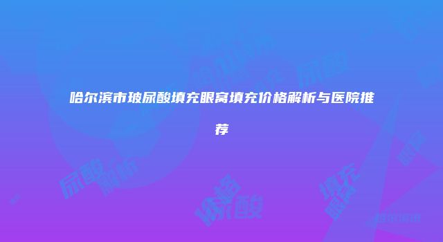 哈尔滨市玻尿酸填充眼窝填充价格解析与医院推荐