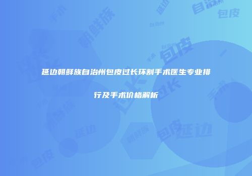 延边朝鲜族自治州包皮过长环割手术医生专业排行及手术价格解析