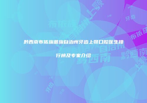 黔西南布依族苗族自治州牙齿上颚口腔医生排行榜及专家介绍