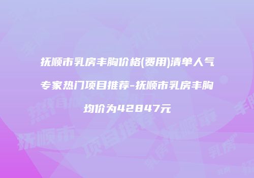 抚顺市乳房丰胸价格(费用)清单人气专家热门项目推荐-抚顺市乳房丰胸均价为42847元