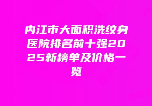 内江市大面积洗纹身医院排名前十强2025新榜单及价格一览