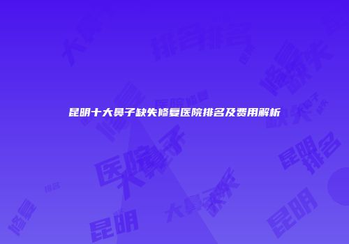 昆明十大鼻子缺失修复医院排名及费用解析