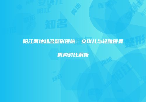 阳江两地知名整形医院：安琪儿与轻雅医美机构对比解析