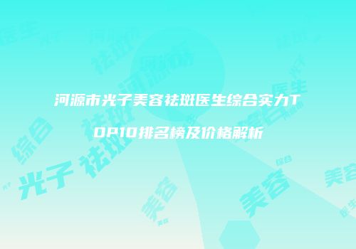 河源市光子美容祛斑医生综合实力TOP10排名榜及价格解析