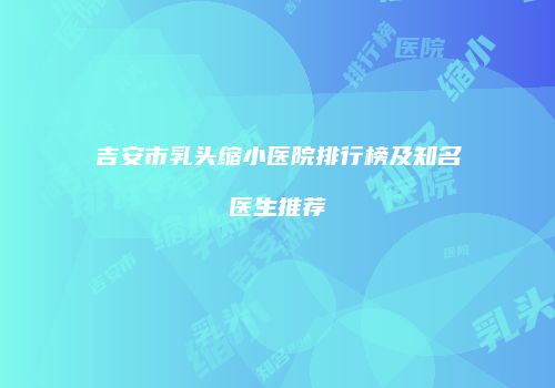 吉安市乳头缩小医院排行榜及知名医生推荐