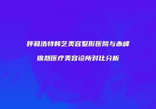 呼和浩特韩艺美容整形医院与赤峰锦然医疗美容诊所对比分析