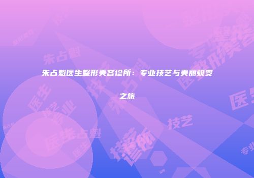 朱占魁医生整形美容诊所：专业技艺与美丽蜕变之旅