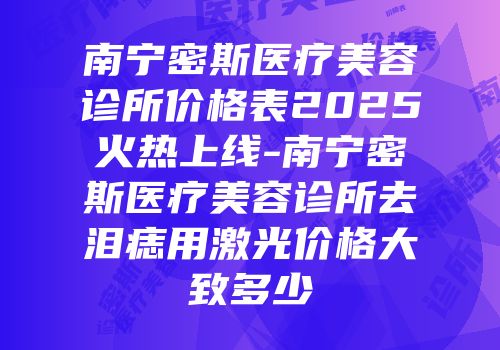 南宁密斯医疗美容诊所价格表2025火热上线-南宁密斯医疗美容诊所去泪痣用激光价格大致多少