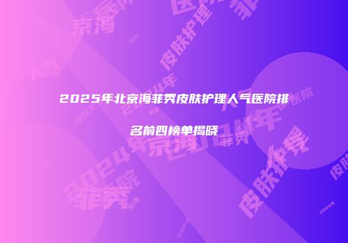2025年北京海菲秀皮肤护理人气医院排名前四榜单揭晓