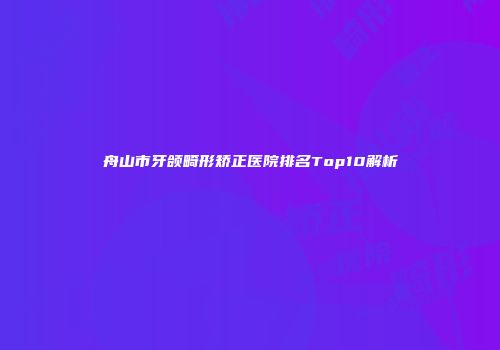 舟山市牙颌畸形矫正医院排名Top10解析