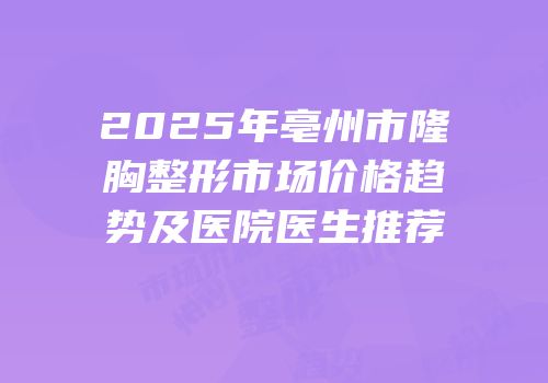 2025年亳州市隆胸整形市场价格趋势及医院医生推荐