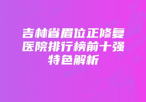 吉林省眉位正修复医院排行榜前十强特色解析