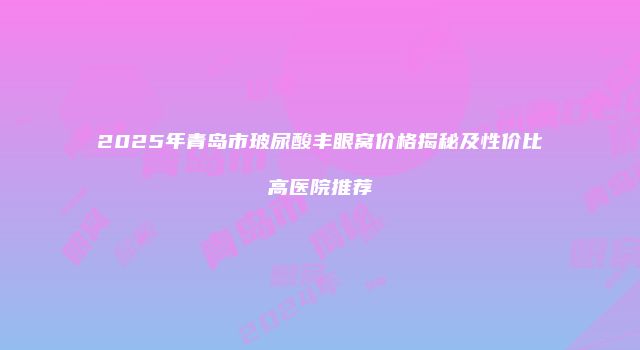 2025年青岛市玻尿酸丰眼窝价格揭秘及性价比高医院推荐