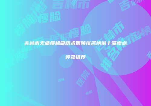 吉林市无痛瘦脸吸脂术医院排名榜前十深度点评及推荐
