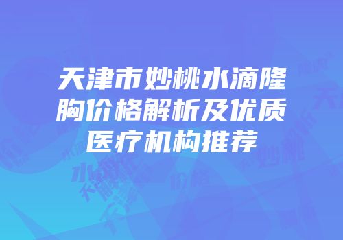 天津市妙桃水滴隆胸价格解析及优质医疗机构推荐