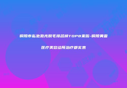 铜陵市私处激光脱毛排名榜TOP8来啦-铜陵黄雷医疗美容诊所治疗都实惠