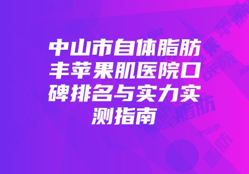 中山市自体脂肪丰苹果肌医院口碑排名与实力实测指南