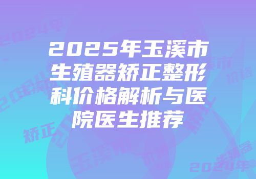 2025年玉溪市生殖器矫正整形科价格解析与医院医生推荐