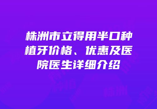 株洲市立得用半口种植牙价格、优惠及医院医生详细介绍