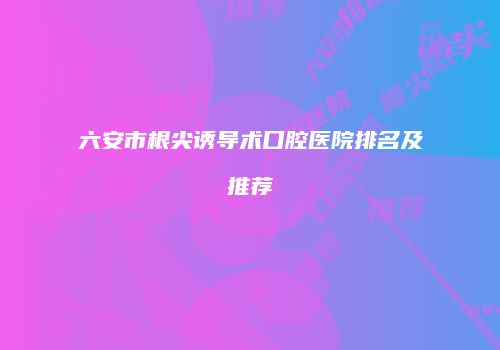 六安市根尖诱导术口腔医院排名及推荐