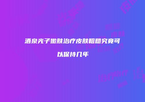 酒泉光子嫩肤治疗皮肤粗糙究竟可以保持几年