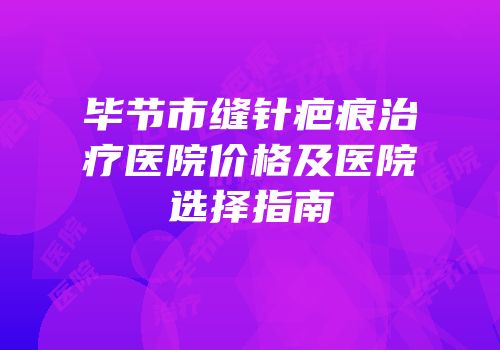 毕节市缝针疤痕治疗医院价格及医院选择指南