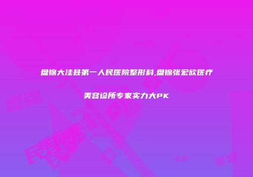 盘锦大洼县第一人民医院整形科,盘锦张宏欣医疗美容诊所专家实力大PK