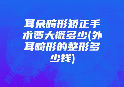 耳朵畸形矫正手术费大概多少(外耳畸形的整形多少钱)