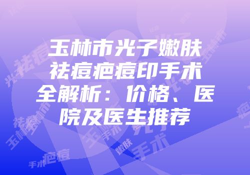 玉林市光子嫩肤祛痘疤痘印手术全解析：价格、医院及医生推荐
