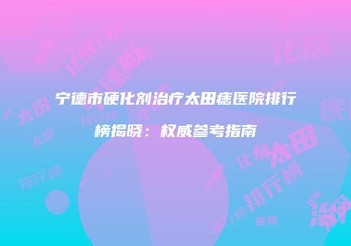 宁德市硬化剂治疗太田痣医院排行榜揭晓：权威参考指南
