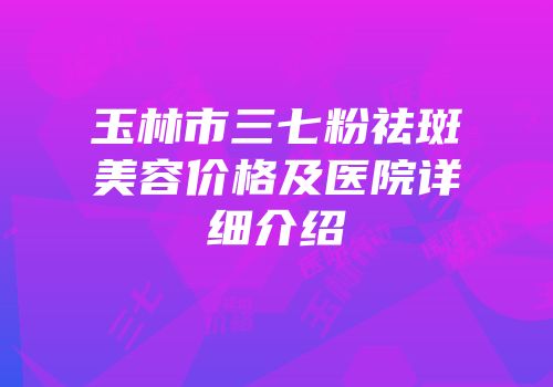 玉林市三七粉祛斑美容价格及医院详细介绍