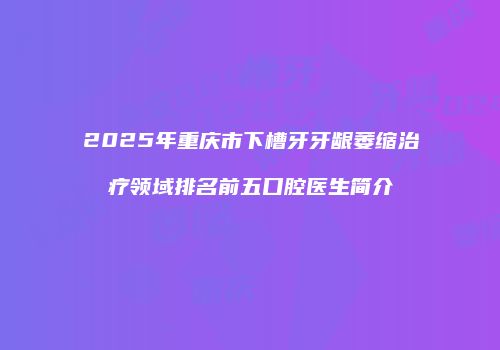 2025年重庆市下槽牙牙龈萎缩治疗领域排名前五口腔医生简介