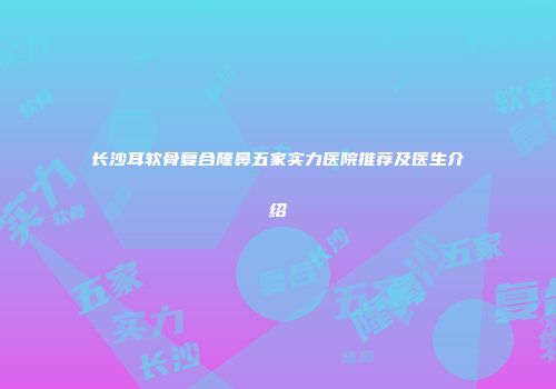 长沙耳软骨复合隆鼻五家实力医院推荐及医生介绍
