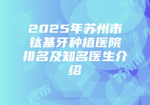 2025年苏州市钛基牙种植医院排名及知名医生介绍