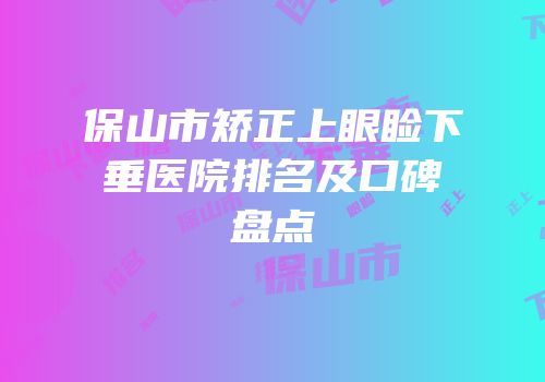 保山市矫正上眼睑下垂医院排名及口碑盘点