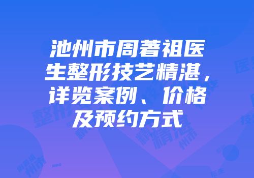 池州市周著祖医生整形技艺精湛，详览案例、价格及预约方式