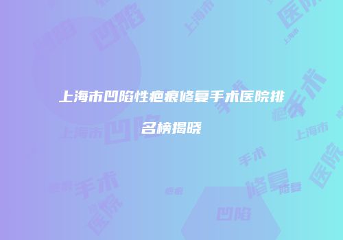 上海市凹陷性疤痕修复手术医院排名榜揭晓