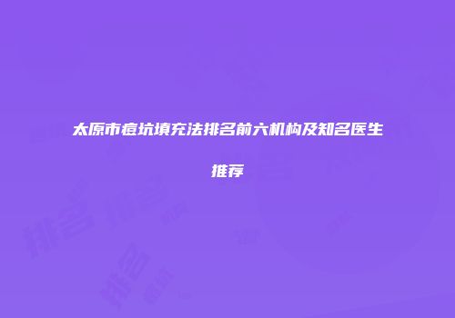 太原市痘坑填充法排名前六机构及知名医生推荐