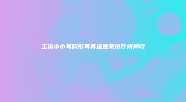 玉溪市小耳畸形耳再造医院排行榜揭晓