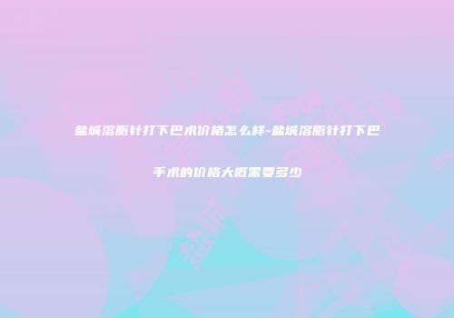 盐城溶脂针打下巴术价格怎么样-盐城溶脂针打下巴手术的价格大概需要多少