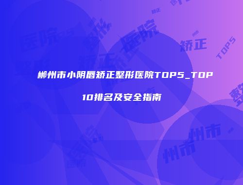 郴州市小阴唇矫正整形医院TOP5_TOP10排名及安全指南