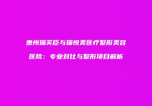 惠州瑞芙臣与瑞悦美医疗整形美容医院：专业对比与整形项目解析