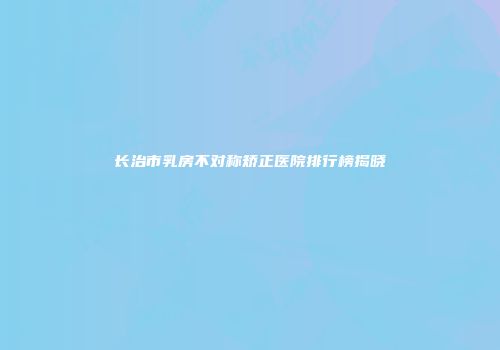 长治市乳房不对称矫正医院排行榜揭晓