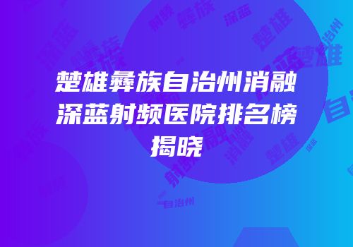 楚雄彝族自治州消融深蓝射频医院排名榜揭晓